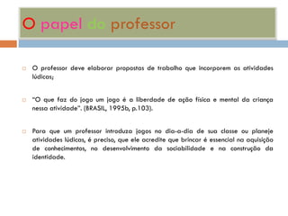 O papel do professor

   O professor deve elaborar propostas de trabalho que incorporem as atividades
    lúdicas;


   “O que faz do jogo um jogo é a liberdade de ação física e mental da criança
    nessa atividade”. (BRASIL, 1995b, p.103).


   Para que um professor introduza jogos no dia-a-dia de sua classe ou planeje
    atividades lúdicas, é preciso, que ele acredite que brincar é essencial na aquisição
    de conhecimentos, no desenvolvimento da sociabilidade e na construção da
    identidade.
 