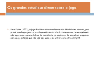 Os grandes estudioso dizem sobre o jogo




   Para Freire (2002), o jogo facilita o desenvolvimento das habilidades motoras, pois
    possui uma linguagem corporal que não é estranha à criança e seu desenvolvimento
    não apresenta características de monotonia ao contrario de exercícios propostos
    por alguns autores que não são adequados ao universo da cultura infantil.
 