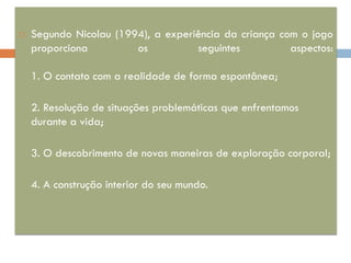    Segundo Nicolau (1994), a experiência da criança com o jogo
    proporciona         os          seguintes          aspectos:

    1. O contato com a realidade de forma espontânea;

    2. Resolução de situações problemáticas que enfrentamos
    durante a vida;

    3. O descobrimento de novas maneiras de exploração corporal;

    4. A construção interior do seu mundo.
 