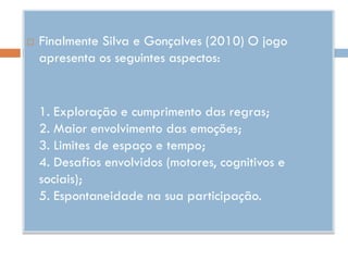    Finalmente Silva e Gonçalves (2010) O jogo
    apresenta os seguintes aspectos:


    1. Exploração e cumprimento das regras;
    2. Maior envolvimento das emoções;
    3. Limites de espaço e tempo;
    4. Desafios envolvidos (motores, cognitivos e
    sociais);
    5. Espontaneidade na sua participação.
 
