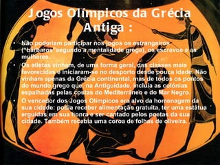 Jogos Olímpicos da Grécia Antiga :   Não poderiam participar nos jogos os estrangeiros (“bárbaros”segundo a mentalidade grega), os escravos e as mulheres.  Os atletas vinham, de uma forma geral, das classes mais favorecidas e iniciaram-se no desporto desde pouca idade. Não vinham apenas da Grécia continental, mas de todos os pontos do mundo grego que, na Antiguidade,   incluía as colónias espalhadas pelas costas do Mediterrâneo e do Mar Negro.  O vencedor dos Jogos Olímpicos era alvo da homenagem da sua cidade: podia receber alimentação gratuita, ter uma estátua erguidas em sua honra e ser cantado pelos poetas da sua cidade. Também recebia uma coroa de folhas de oliveira. 