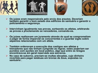Os juízes eram responsáveis pelo envio dos arautos. Deveriam também garantir o bom estado dos edifícios do santuário e garantir o policiamento e segurança. Intervinham igualmente nas provas, sorteando os atletas, arbitrando as provas e proclamando os vencedores, coroando-os. Os juízes realizavam um juramento através do qual se comprometiam a julgar de forma imparcial os concorrentes e a guardar sigilo sobre aspectos relacionados com um atleta.  Também ordenavam a execução dos castigos aos atletas e treinadores que não tinham cumprido as regras; estes poderiam ser punidos com açoites em local público, algo que entre os Gregos encontrava-se em geral reservado aos escravos.  No caso de suborno, previam-se multas elevadas, cujo dinheiro revertida para pagar estátuas em bronze de Zeus, expostas no santuário .  