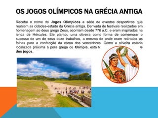 OS JOGOS OLÍMPICOS NA GRÉCIA ANTIGA
Recebe o nome de Jogos Olímpicos a série de eventos desportivos que
reuniam as cidades-estado da Grécia antiga. Derivada de festivais realizados em
homenagem ao deus grego Zeus, ocorriam desde 776 a.C. e eram inspirados na
lenda de Hércules. Ele plantou uma oliveira como forma de comemorar o
sucesso de um de seus doze trabalhos, a mesma de onde eram retiradas as
folhas para a confecção da coroa dos vencedores. Como a oliveira estaria
localizada próxima à polis grega de Olímpia, esta foi designada como a sede
dos jogos.
 