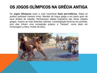 OS JOGOS OLÍMPICOS NA GRÉCIA ANTIGA
Os Jogos Olímpicos eram a mais importante festa pan-helênica. Deles só
podiam participar homens livres, falantes da língua grega e em pleno gozo de
seus direitos de cidadão. Participavam atletas originários das várias cidades
gregas, mesmo as mais distantes colónias. A participação feminina era proibida,
pois elas tinham uma competição própria, a "Heraea", nome dado em
homenagem a Hera, mulher de Zeus.
 
