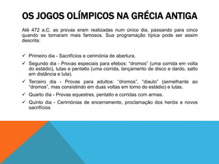 Até 472 a.C. as provas eram realizadas num único dia, passando para cinco
quando se tornaram mais famosos. Sua programação típica pode ser assim
descrita:
 Primeiro dia - Sacrifícios e cerimónia de abertura.
 Segundo dia - Provas especiais para efebos: “dromos” (uma corrida em volta
do estádio), lutas e pentatlo (uma corrida, lançamento de disco e dardo, salto
em distância e luta).
 Terceiro dia - Provas para adultos: “dromos”, “diaulo” (semelhante ao
“dromos”, mas consistindo em duas voltas em torno do estádio) e lutas.
 Quarto dia - Provas equestres, pentatlo e corridas com armas.
 Quinto dia - Cerimónias de encerramento, proclamação dos heróis e novos
sacrifícios
OS JOGOS OLÍMPICOS NA GRÉCIA ANTIGA
 