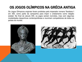 Os Jogos Olímpicos originais foram proibidos pelo imperador romano Teodósio I
em 393, como parte da campanha para impor o cristianismo como religião
estatal. No final do século XIX, os jogos seriam revividos, mas com algumas
modalidades desportivas contemporâneas e reuniriam competidores de todos os
países do mundo.
OS JOGOS OLÍMPICOS NA GRÉCIA ANTIGA
 