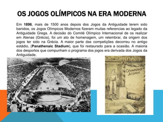 Em 1896, mais de 1500 anos depois dos Jogos da Antiguidade terem sido
banidos, os Jogos Olímpicos Modernos fizeram muitas referencias ao legado da
Antiguidade Grega. A decisão do Comité Olímpico Internacional de os realizar
em Atenas (Grécia), foi um ato de homenagem, um relembrar, da origem dos
jogos ter sido na Grécia. A maior parte das competições decorreu no antigo
estádio, (Panathenaic Stadium), que foi restaurado para a ocasião. A maioria
dos desportos que compunham o programa dos jogos era derivada dos Jogos da
Antiguidade.
OS JOGOS OLÍMPICOS NA ERA MODERNA
 