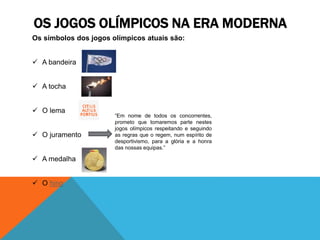 Os símbolos dos jogos olímpicos atuais são:
 A bandeira
 A tocha
 O lema
 O juramento
 A medalha
 O hino
OS JOGOS OLÍMPICOS NA ERA MODERNA
“Em nome de todos os concorrentes,
prometo que tomaremos parte nestes
jogos olímpicos respeitando e seguindo
as regras que o regem, num espírito de
desportivismo, para a glória e a honra
das nossas equipas.”
 