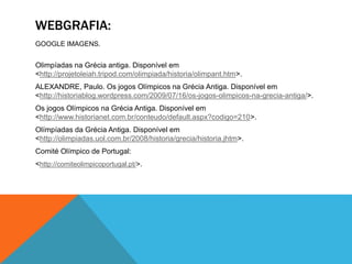 WEBGRAFIA:
GOOGLE IMAGENS.
Olimpíadas na Grécia antiga. Disponível em
<http://projetoleiah.tripod.com/olimpiada/historia/olimpant.htm>.
ALEXANDRE, Paulo. Os jogos Olímpicos na Grécia Antiga. Disponível em
<http://historiablog.wordpress.com/2009/07/16/os-jogos-olimpicos-na-grecia-antiga/>.
Os jogos Olímpicos na Grécia Antiga. Disponível em
<http://www.historianet.com.br/conteudo/default.aspx?codigo=210>.
Olímpíadas da Grécia Antiga. Disponível em
<http://olimpiadas.uol.com.br/2008/historia/grecia/historia.jhtm>.
Comité Olímpico de Portugal:
<http://comiteolimpicoportugal.pt/>.
 