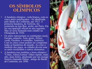 OS SÍMBOLOS OLÍMPICOS A bandeira olímpica - toda branca, com os cinco anéis entrelaçados - foi idealizada pelo Barão de Coubertin, em 1913. A primeira bandeira, de 3mX2m, foi costurada na loja Bon  arché, em Paris. Ela fez sua aparição oficial no ano seguinte. Mas só seria hasteada num estádio na Olimpíada de 1920. Os anéis representam os continentes (azul, Europa; amarelo, Ásia; preto, África; verde, Oceânia; e vermelho, América). Com as cinco cores podem ser compostas todas as bandeiras do mundo. Ao criar o símbolo dos jogos, as cidades devem usar os anéis misturados a outros elementos. A bandeira traz também o lema olímpico "Citius, Altius,Fortius" (Mais rápido, mais alto, mais forte), idealizado por um monge francês chamado Didon , amigo do Barão de Coubertin, em 1890. 
