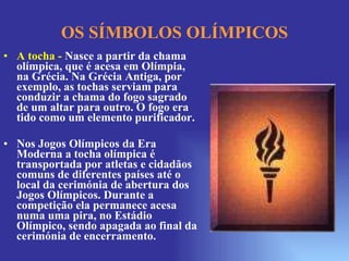 OS SÍMBOLOS OLÍMPICOS A tocha -   Nasce a partir da chama olímpica, que é acesa em Olímpia, na Grécia. Na Grécia Antiga, por exemplo, as tochas serviam para conduzir a chama do fogo sagrado de um altar para outro. O fogo era tido como um elemento purificador. Nos Jogos Olímpicos da Era Moderna a tocha olímpica é transportada por atletas e cidadãos comuns de diferentes países até o local da cerimónia de abertura dos Jogos Olímpicos. Durante a competição ela permanece acesa numa uma pira, no Estádio Olímpico, sendo apagada ao final da cerimónia de encerramento.  