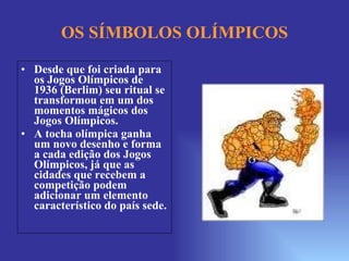 OS SÍMBOLOS OLÍMPICOS Desde que foi criada para os Jogos Olímpicos de 1936 (Berlim) seu ritual se transformou em um dos momentos mágicos dos Jogos Olímpicos.  A tocha olímpica ganha um novo desenho e forma a cada edição dos Jogos Olímpicos, já que as cidades que recebem a competição podem adicionar um elemento característico do país sede. 