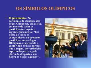 OS SÍMBOLOS OLÍMPICOS O juramento  -  Na cerimónia de abertura dos Jogos Olímpicos, um atleta, em nome de todos os participantes, repete o seguinte juramento: "Em nome de todos os competidores, eu prometo participar nestes Jogos Olímpicos, respeitando e cumprindo com as normas que o regem, no verdadeiro espírito desportivo, pela glória do desporto e em honra às nossas equipas".  