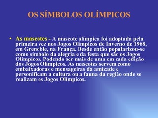 OS SÍMBOLOS OLÍMPICOS As mascotes   -  A mascote olímpica foi adoptada pela primeira vez nos Jogos Olímpicos de Inverno de 1968, em Grenoble, na França. Desde então popularizou-se como símbolo da alegria e da festa que são os Jogos Olímpicos. Podendo ser mais de uma em cada edição dos Jogos Olímpicos. As mascotes servem como embaixadoras e mensageiras da amizade e personificam a cultura ou a fauna da região onde se realizam os Jogos Olímpicos.   