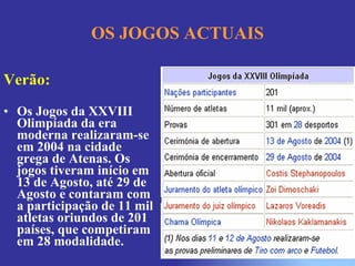 OS JOGOS ACTUAIS Verão: Os Jogos da XXVIII Olimpíada da era moderna realizaram-se em 2004 na cidade grega de Atenas. Os jogos tiveram início em 13 de Agosto, até 29 de Agosto e contaram com a participação de 11 mil atletas oriundos de 201 países, que competiram em 28 modalidade. 