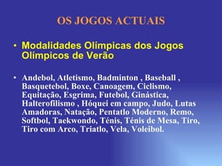 OS JOGOS ACTUAIS Modalidades Olímpicas dos Jogos Olímpicos de Verão Andebol, Atletismo, Badminton , Baseball , Basquetebol, Boxe, Canoagem, Ciclismo, Equitação, Esgrima, Futebol, Ginástica, Halterofilismo , Hóquei em campo, Judo, Lutas Amadoras, Natação, Pentatlo Moderno, Remo, Softbol, Taekwondo, Ténis, Ténis de Mesa, Tiro, Tiro com Arco, Triatlo, Vela, Voleibol. 