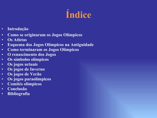 Índice Introdução Como se originaram os Jogos Olímpicos Os Atletas Esquema dos Jogos Olímpicos na Antiguidade Como terminaram os Jogos Olímpicos O renascimento dos Jogos Os símbolos olímpicos Os jogos actuais Os jogos de Inverno Os jogos de Verão Os jogos paraolímpicos Comités olímpicos Conclusão Bibliografia 