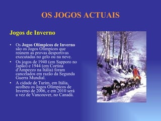OS JOGOS ACTUAIS Jogos de Inverno Os  Jogos Olímpicos de Inverno  são os Jogos Olímpicos que reúnem as provas desportivas executadas no gelo ou na neve. Os jogos de 1940 (em Sapporo no Japão) e 1944 (em Cortina d'Ampezzo na Itália) foram cancelados em razão da Segunda Guerra Mundial. A cidade de Turim, em Itália, acolheu os Jogos Olímpicos de Inverno de 2006, e em 2010 será a vez de Vancouver, no Canadá. 