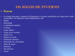 OS JOGOS DE INVERNO Provas Ao longo dos anos o número de desportos e eventos realizados nos Jogos tem vindo a aumentar. Os desportos mais importantes, são: Biatlo  Bobsleigh Combinado nórdico  Curling  Esqui alpino  Esqui cross country Esqui livre  Hóquei no gelo  Patinação artística Patinação de velocidade Salto de esqui Skeleton  Snowboard  Trenó 