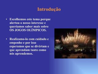 Introdução Escolhemos este tema porque alertou o nosso interesse e queríamos saber mais sobre OS JOGOS OLÍMPICOS. Realizamo-lo com cuidado e empenho e por isso esperamos que se divirtam e que aprendam tanto como nós aprendemos.  