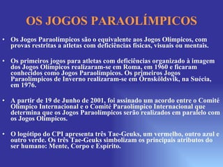 OS JOGOS PARAOLÍMPICOS Os Jogos Paraolímpicos são o equivalente aos Jogos Olímpicos, com provas restritas a atletas com deficiências físicas, visuais ou mentais. Os primeiros jogos para atletas com deficiências organizado à imagem dos Jogos Olímpicos realizaram-se em Roma, em 1960 e ficaram conhecidos como Jogos Paraolímpicos. Os primeiros Jogos Paraolímpicos de Inverno realizaram-se em Örnsköldsvik, na Suécia, em 1976. A partir de 19 de Junho de 2001, foi assinado um acordo entre o Comité Olímpico Internacional e o Comité Paraolímpico Internacional que determina que os Jogos Paraolímpicos serão realizados em paralelo com os Jogos Olímpicos. O logótipo do CPI apresenta três Tae-Geuks, um vermelho, outro azul e outro verde. Os três Tae-Geuks simbolizam os principais atributos do ser humano: Mente, Corpo e Espírito. 