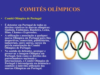 COMITÉS OLÍMPICOS Comité Olímpico de Portugal  É detentor em Portugal de todos os direitos relativos às marcas olímpicas: Símbolo, Emblemas, Bandeira, Lema, Hino, Chama e Expressões. A utilização e associação a qualquer marca Olímpica em Portugal para fins desportivos, comerciais, publicitários, industriais, entre outros, carece da prévia autorização do Comité Olímpico de Portugal. No sentido de defender, proteger e preservar a imagem Olímpica em Portugal, bem como os direitos dos patrocinadores nacionais e internacionais, o Comité Olímpico de Portugal é intransigente na denúncia e combate à indevida utilização das marcas Olímpicas em Portugal. 