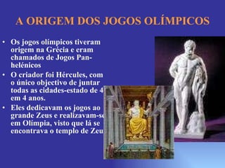A ORIGEM DOS JOGOS OLÍMPICOS Os jogos olímpicos tiveram origem na Grécia e eram chamados de Jogos Pan-helénicos O criador foi Hércules, com o único objectivo de juntar todas as cidades-estado de 4 em 4 anos.  Eles dedicavam os jogos ao grande Zeus e realizavam-se em Olímpia, visto que lá se encontrava o templo de Zeus. 