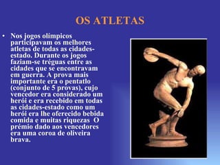 Nos jogos olímpicos participavam os melhores atletas de todas as cidades-estado. Durante os jogos faziam-se tréguas entre as cidades que se encontravam em guerra. A prova mais importante era o pentatlo (conjunto de 5 provas), cujo vencedor era considerado um herói e era recebido em todas as cidades-estado como um herói era lhe oferecido bebida comida e muitas riquezas  O prémio dado aos vencedores era uma coroa de oliveira brava. OS ATLETAS 