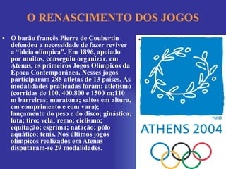 O RENASCIMENTO DOS JOGOS O barão francês Pierre de Coubertin defendeu a necessidade de fazer reviver a “ideia olímpica”. Em 1896, apoiado por muitos, conseguiu organizar, em Atenas, os primeiros Jogos Olímpicos da Época Contemporânea. Nesses jogos participaram 285 atletas de 13 países. As modalidades praticadas foram: atletismo (corridas de 100, 400,800 e 1500 m;110 m barreiras; maratona; saltos em altura, em comprimento e com vara); lançamento do peso e do disco; ginástica; luta; tiro; vela; remo; ciclismo; equitação; esgrima; natação; pólo aquático; ténis. Nos últimos jogos olímpicos realizados em Atenas disputaram-se 29 modalidades. 
