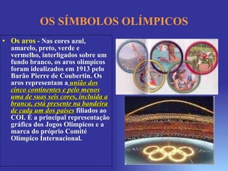 OS SÍMBOLOS OLÍMPICOS Os aros   - Nas cores azul, amarelo, preto, verde e vermelho, interligados sobre um fundo branco, os aros olímpicos foram idealizados em 1913 pelo Barão Pierre de Coubertin. Os aros representam a   união dos cinco continentes e pelo menos uma de suas seis cores, incluída a branca, está presente na bandeira de cada um dos países  filiados ao COI. É a principal representação gráfica dos Jogos Olímpicos e a marca do próprio Comité Olímpico Internacional.  