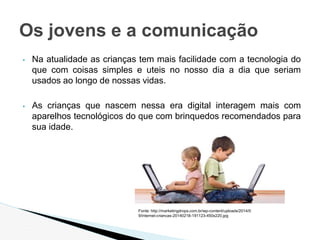 ▪ Na atualidade as crianças tem mais facilidade com a tecnologia do
que com coisas simples e uteis no nosso dia a dia que seriam
usados ao longo de nossas vidas.
▪ As crianças que nascem nessa era digital interagem mais com
aparelhos tecnológicos do que com brinquedos recomendados para
sua idade.
Os jovens e a comunicação
Fonte: http://marketingdrops.com.br/wp-content/uploads/2014/0
9/internet-criancas-20140218-191123-450x220.jpg
 