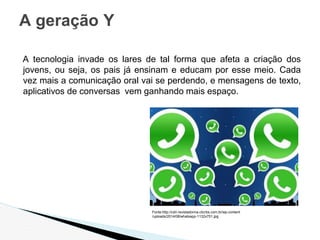 A tecnologia invade os lares de tal forma que afeta a criação dos
jovens, ou seja, os pais já ensinam e educam por esse meio. Cada
vez mais a comunicação oral vai se perdendo, e mensagens de texto,
aplicativos de conversas vem ganhando mais espaço.
A geração Y
Fonte:http://cdn.revistadonna.clicrbs.com.br/wp-content
/uploads/2014/08/whatsapp-1132x751.jpg
 