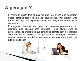 ▪ E assim se divide tais grupos culturais, os jovens que nasceram
nessa geração tecnológica e os adultos que encontraram uma
forma mais ágil para algumas coisas, e a obrigatoriedade de estar
por dentro.
▪ Em alguns casos podem gerar um pequeno problema como
exemplo, nas escolas para interação dos alunos com os
professores, de um lado os que tem muito contato com a tecnologia
de outro lado os que não, como passar uma mensagem que todos
possam entender, receber a mensagem que realmente queria ser
dita e se adequar.
A geração Y
Fonte
http://www.maismania.com.br/wp-
content/
uploads/2015/01/smatphone.jpg
x
Fonte
http://ibxk.com.br/materias/417967169.jpg?
w=1040
 