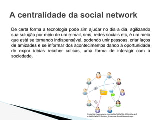De certa forma a tecnologia pode sim ajudar no dia a dia, agilizando
sua solução por meio de um e-mail, sms, redes sociais etc, é um meio
que está se tornando indispensável, podendo unir pessoas, criar laços
de amizades e se informar dos acontecimentos dando a oportunidade
de expor ideias receber criticas, uma forma de interagir com a
sociedade.
A centralidade da social network
Fonte http://www.adenin.com/getfile/7e95e76d-2004-4b9a-ac2
e-5a95b1a0af37/Solution_Enterprise-Social-Network.aspx
 