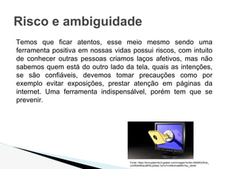 Temos que ficar atentos, esse meio mesmo sendo uma
ferramenta positiva em nossas vidas possui riscos, com intuito
de conhecer outras pessoas criamos laços afetivos, mas não
sabemos quem está do outro lado da tela, quais as intenções,
se são confiáveis, devemos tomar precauções como por
exemplo evitar exposições, prestar atenção em páginas da
internet. Uma ferramenta indispensálvel, porém tem que se
prevenir.
Risco e ambiguidade
Fonte: https://encrypted-tbn3.gstatic.com/images?q=tbn:ANd9GcRnw_
urHIR2t493sU8PKLjA4twLTwYx7mvMc4VaM0K7Isu_c6nM
 