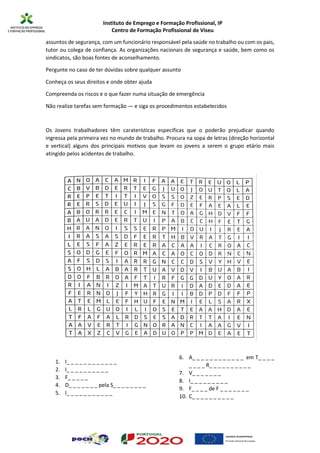 Instituto de Emprego e Formação Profissional, IP
Centro de Formação Profissional de Viseu
assuntos de segurança, com um funcionário responsável pela saúde no trabalho ou com os pais,
tutor ou colega de confiança. As organizações nacionais de segurança e saúde, bem como os
sindicatos, são boas fontes de aconselhamento.
Pergunte no caso de ter dúvidas sobre qualquer assunto
Conheça os seus direitos e onde obter ajuda
Compreenda os riscos e o que fazer numa situação de emergência
Não realize tarefas sem formação — e siga os procedimentos estabelecidos
Os Jovens trabalhadores têm caraterísticas especificas que o poderão prejudicar quando
ingressa pela primeira vez no mundo de trabalho. Procura na sopa de letras (direção horizontal
e vertical) alguns dos principais motivos que levam os jovens a serem o grupo etário mais
atingido pelos acidentes de trabalho.
1. I_ _ _ _ _ _ _ _ _ _ _ _
2. I_ _ _ _ _ _ _ _ _ _
3. F_ _ _ _ _
4. D_ _ _ _ _ _ _ pela S_ _ _ _ _ _ _ _
5. I_ _ _ _ _ _ _ _ _ _ _
6. A_ _ _ _ _ _ _ _ _ _ _ _ em T_ _ _ _
_ _ _ _ R_ _ _ _ _ _ _ _ _ _
7. V_ _ _ _ _ _ _
8. I_ _ _ _ _ _ _ _ _
9. F_ _ _ _ de F _ _ _ _ _ _ _
10. C_ _ _ _ _ _ _ _ _ _
 