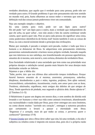 verdades absolutas, que aquilo que é verdade para uma pessoa, pode não ser
verdade para outra. O Grande problema é que este pensamento não tem sentido
no mundo real, pois, basta olharmos ao nosso redor e veremos que sem uma
definição real das coisas jamais poderemos viver em comunidade.
Veja-um-exemplo-simples-e-objetivo.
Ex: uma caneta para você, pode ser um lápis para outro?
Ele até pode ”ser” um lápis para o outro, mais a verdade que independente do
que ele acha, ou quer achar , isso não anula o fato da caneta continuar sendo
caneta, quer queira quer não. Pois se para cada pessoa ela significar uma coisa,
como poderemos identificá-la de forma real? Assim também é com as coisas de
Deus, ou com a moral existente desde o princípio das civilizações.
Matar, por exemplo, é pecado e sempre será pecado, roubar e tudo que leva o
homem a se distanciar de Deus. Se adquirimos este pensamento relativista,
passaremos automaticamente criarmos nossa própria verdade, baseado naquilo
que nos interessa ou nos satisfaça, nos transformando em pessoas egocêntricas,
amantes de si mesmo, sem moral e, com certeza, distantes do verdadeiro Deus.
Essa Sociedade relativizada é uma sociedade que tem como sua prioridade seus
próprios desejos e satisfação carnal, quanto mais bizarro for seus desejos mais
destinadas-estarão-ao-Inferno.
Vejamos-o-que-a-bíblia-diz:
‘’Sabe, porém, isto: que nos últimos dias sobrevirão tempos trabalhosos. Porque
haverá homens amantes de si mesmos, avarentos, presunçosos, soberbos,
blasfemos, desobedientes a pais e mães, ingratos, profanos, Sem afeto natural,
irreconciliáveis, caluniadores, incontinentes, cruéis, sem amor para com os bons,
Traidores, obstinados, orgulhosos, mais amigos dos deleites do que amigos de
Deus, Tendo aparência de piedade, mas negando a eficácia dela. Destes afasta-te’’.
(2 Timóteo 3:1–5)
O Relativismo é quase um dogma em nossos dias, e sem sombra de dúvida está
levando o ser humano a viver sua vida como animais irracionais, abandonando
sua racionalidade e razão dada por Deus, para viver entregue aos seus Instintos,
ou como dizem muitos ´´ouvindo seu coração´´, entregue a natureza pecadora
que certamente o levará a passar a eternidade sem Deus.
”Enganoso é o coração, mais do que todas as coisas, e perverso; quem o
conhecerá?” (Jeremias 17:9)
O Jovem Cristão que ama a Deus deve saber que sim, há uma verdade, e ela não é
subjetiva ou relativa como é imposto em nossos dias, pois ela é a própria razão
 