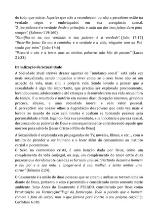 de tudo que existe. Aqueles que não a reconhecem ou não a percebem estão na
verdade cegos e embriagados em sua arrogância carnal.
‘’A tua palavra é a verdade desde o princípio, e cada um dos teus juízos dura para
sempre’’. (Salmos-119:160)
‘’Santifica-os na tua verdade; a tua palavra é a verdade’’. (João 17:17)
‘’Disse-lhe Jesus: Eu sou o caminho, e a verdade e a vida; ninguém vem ao Pai,
senão-por-mim.’’-(João-14:6)
‘’Passará o céu e a terra, mas as minhas palavras não hão de passar.’’ (Lucas
21:33)
Banalização da Sexualidade
A Sociedade atual através desses agentes de ´´mudança social´´ está cada vez
mais sexualizada, sendo induzidos a viver como se o sexo fosse não só um
aspecto da vida, mais sim, a própria vida. Sendo levado a pensar que a
sexualidade é algo tão importante, que precisa ser explorado precocemente,
levando jovens, adolescentes e até crianças a desenvolverem sua vida sexual fora
de tempo. E o resultado é notório em nossos dias: decepção amorosa, gravides
precoce, abusos, e uma sociedade imoral e sem valor pessoal.
É perceptível aos nossos olhos a degradação dos Jovens que cada vez mais é
levada ao mundo do sexo sem limites e acabam se tornando pessoas sem
personalidade e fútil. Jogando fora sua juventude, sua inocência e pureza sexual,
desprezando as palavras de Deus e consequentemente entristecendo aquele que
morreu para salvá-lo (Jesus Cristo o Filho de Deus)
A Sexualidade é explorada em propagandas de TV, novelas, filmes, e etc…, com o
intuito de prender o ser humano e o levar além do consumismo ao instinto
carnal-e-pecaminoso.
O Sexo na cosmovisão cristã, é uma benção dada por Deus, como um
complemento da vida conjugal, ou seja, um complemento do amor entre duas
pessoas que devidamente casadas se tornam uma só. ‘’Portanto deixará o homem
o seu pai e a sua mãe, e apegar-se-á à sua mulher, e serão ambos uma
carne.” (Gênesis 2:24)
O Casamento é a união de duas pessoas que se amam e ambas se tornam uma só
diante de Deus, portanto o sexo é permitido e considerado santo somente neste
ambiente. Sexo Antes do Casamento é PECADO, considerado por Deus como
Prostituição ou Fornicação:‘’Fugi da fornicação. Todo o pecado que o homem
comete é fora do corpo; mas o que fornica peca contra o seu próprio corpo.”(1
Coríntios-6:18)
 