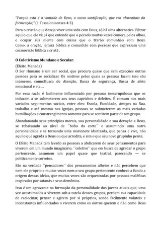 ‘’Porque esta é a vontade de Deus, a vossa santificação; que vos abstenhais da
fornicação;” (1 Tessalonicenses 4:3)
Para o cristão que deseja viver uma vida com Deus, só há uma alternativa. Filtrar
aquilo que ele vê, já que entende que o pecado muitas vezes começa pelos olhos,
e ocupar sua mente com coisas que o trarão comunhão com Deus.
Como: a oração, leitura bíblica e comunhão com pessoas que expressam uma
cosmovisão bíblica e cristã .
O Coletivismo Mundano e Secular.
(Efeito-Manada)
O Ser Humano é um ser social, que procura quase que sem exceções outras
pessoas para se socializar. Os motivos pelos quais as pessoas fazem isso são
inúmeros, como:Busca de Atenção, Busca de segurança, Busca de afeto
emocional e etc….
Por essa razão é facilmente influenciado por pessoas inescrupulosas que os
induzem a se submeterem aos seus caprichos e deleites. É comum nos mais
variados seguimentos sociais, entre eles: Escola, Faculdade, Amigos na Rua,
trabalho e até mesmo nas igrejas, pessoas se submeterem as mais variadas
humilhações e constrangimento somente para se sentirem parte de um grupo.
Abandonando seus princípios morais, sua personalidade e sua devoção a Deus,
se rebaixando ao nível de ´´bobo da corte´´ e assumindo uma outra
personalidade e se tornando uma marionete idiotizada, que pensa e vive, não
aquilo que agrada a Deus ou que acredita, e sim o que seu novo grupinho pensa.
O Efeito Manada tem levado as pessoas a abdicarem de seus pensamentos para
viverem em um mundo imaginário, ´´coletivo´´ que em busca de agradar o grupo
pertencente, assumem um papel quase que teatral, parecendo — se
politicamente corretos.
São na verdade ´´pensadores´´ dos pensamentos alheios e não percebem que
nem ele próprio e muitas vezes nem o seu grupo pertencente conhece a fundo a
origem dessas ideias, que muitas vezes são orquestradas por pessoas maléficas
inspiradas por satanás e seus demônios.
Isso é um agravante na formação da personalidade dos jovens atuais que, uma
vez acostumados a viverem sob a tutela desses grupos, perdem sua capacidade
de raciocinar, pensar e agirem por si próprios, sendo facilmente voluteis e
inconstantes influenciados a viverem como os outros querem e não como Deus
 