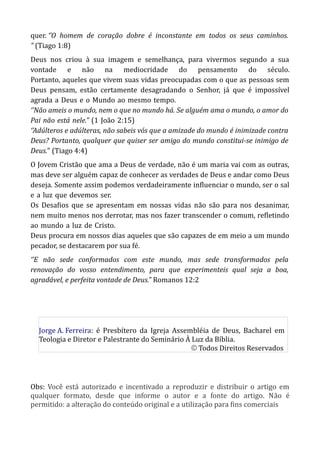 quer. ‘’O homem de coração dobre é inconstante em todos os seus caminhos.
” (Tiago 1:8)
Deus nos criou à sua imagem e semelhança, para vivermos segundo a sua
vontade e não na mediocridade do pensamento do século.
Portanto, aqueles que vivem suas vidas preocupadas com o que as pessoas sem
Deus pensam, estão certamente desagradando o Senhor, já que é impossível
agrada-a-Deus-e-o-Mundo-ao-mesmo-tempo.
‘’Não ameis o mundo, nem o que no mundo há. Se alguém ama o mundo, o amor do
Pai-não-está-nele.” (1-João-2:15)
‘’Adúlteros e adúlteras, não sabeis vós que a amizade do mundo é inimizade contra
Deus? Portanto, qualquer que quiser ser amigo do mundo constitui-se inimigo de
Deus.” (Tiago 4:4)
O Jovem Cristão que ama a Deus de verdade, não é um maria vai com as outras,
mas deve ser alguém capaz de conhecer as verdades de Deus e andar como Deus
deseja. Somente assim podemos verdadeiramente influenciar o mundo, ser o sal
e-a-luz-que-devemos-ser.
Os Desafios que se apresentam em nossas vidas não são para nos desanimar,
nem muito menos nos derrotar, mas nos fazer transcender o comum, refletindo
ao-mundo-a-luz-de-Cristo.
Deus procura em nossos dias aqueles que são capazes de em meio a um mundo
pecador, se destacarem por sua fé.
‘’E não sede conformados com este mundo, mas sede transformados pela
renovação do vosso entendimento, para que experimenteis qual seja a boa,
agradável, e perfeita vontade de Deus.” Romanos 12:2
Obs: Você está autorizado e incentivado a reproduzir e distribuir o artigo em
qualquer formato, desde que informe o autor e a fonte do artigo. Não é
permitido: a alteração do conteúdo original e a utilização para fins comerciais
Jorge A. Ferreira: é Presbítero da Igreja Assembléia de Deus, Bacharel em
Teologia e Diretor e Palestrante do Seminário À Luz da Bíblia.
© Todos Direitos Reservados
 