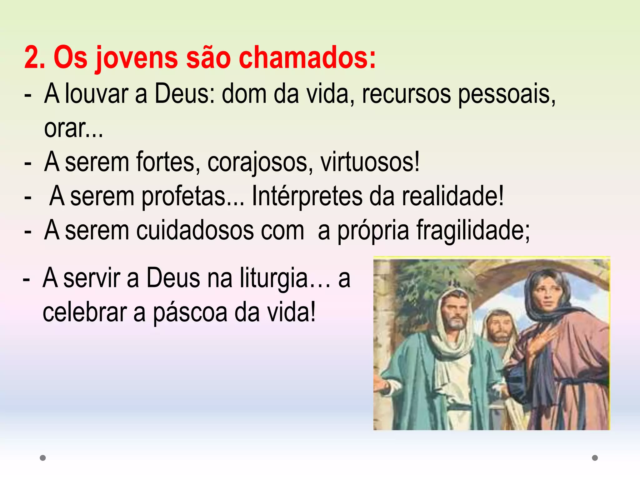 2. Os jovens são chamados:
- A louvar a Deus: dom da vida, recursos pessoais,
orar...
- A serem fortes, corajosos, virtuosos!
- A serem profetas... Intérpretes da realidade!
- A serem cuidadosos com a própria fragilidade;
- A servir a Deus na liturgia… a
celebrar a páscoa da vida!
 