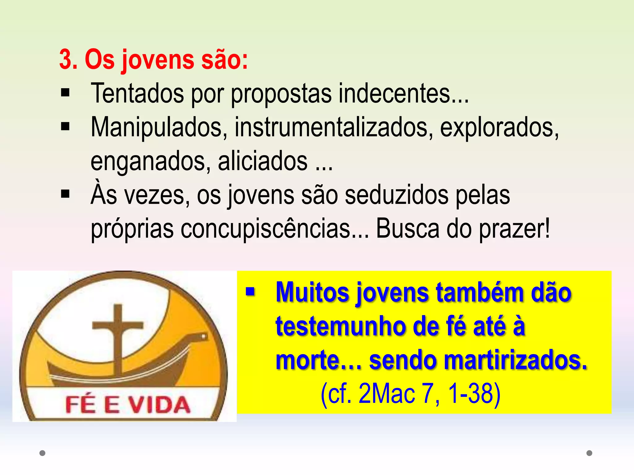 3. Os jovens são:
 Tentados por propostas indecentes...
 Manipulados, instrumentalizados, explorados,
enganados, aliciados ...
 Às vezes, os jovens são seduzidos pelas
próprias concupiscências... Busca do prazer!
 Muitos jovens também dão
testemunho de fé até à
morte… sendo martirizados.
(cf. 2Mac 7, 1-38)
 