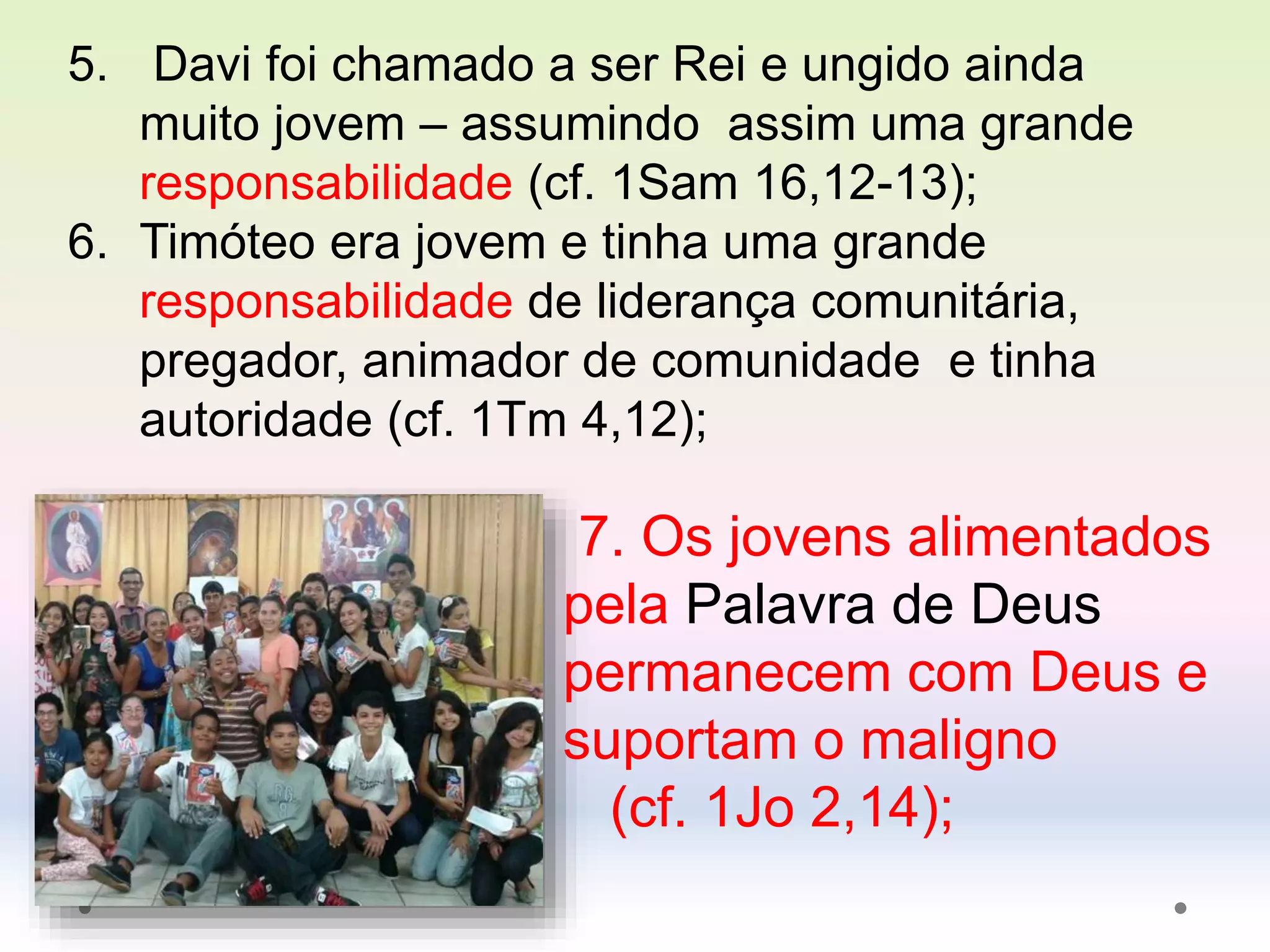 5. Davi foi chamado a ser Rei e ungido ainda
muito jovem – assumindo assim uma grande
responsabilidade (cf. 1Sam 16,12-13);
6. Timóteo era jovem e tinha uma grande
responsabilidade de liderança comunitária,
pregador, animador de comunidade e tinha
autoridade (cf. 1Tm 4,12);
7. Os jovens alimentados
pela Palavra de Deus
permanecem com Deus e
suportam o maligno
(cf. 1Jo 2,14);
 