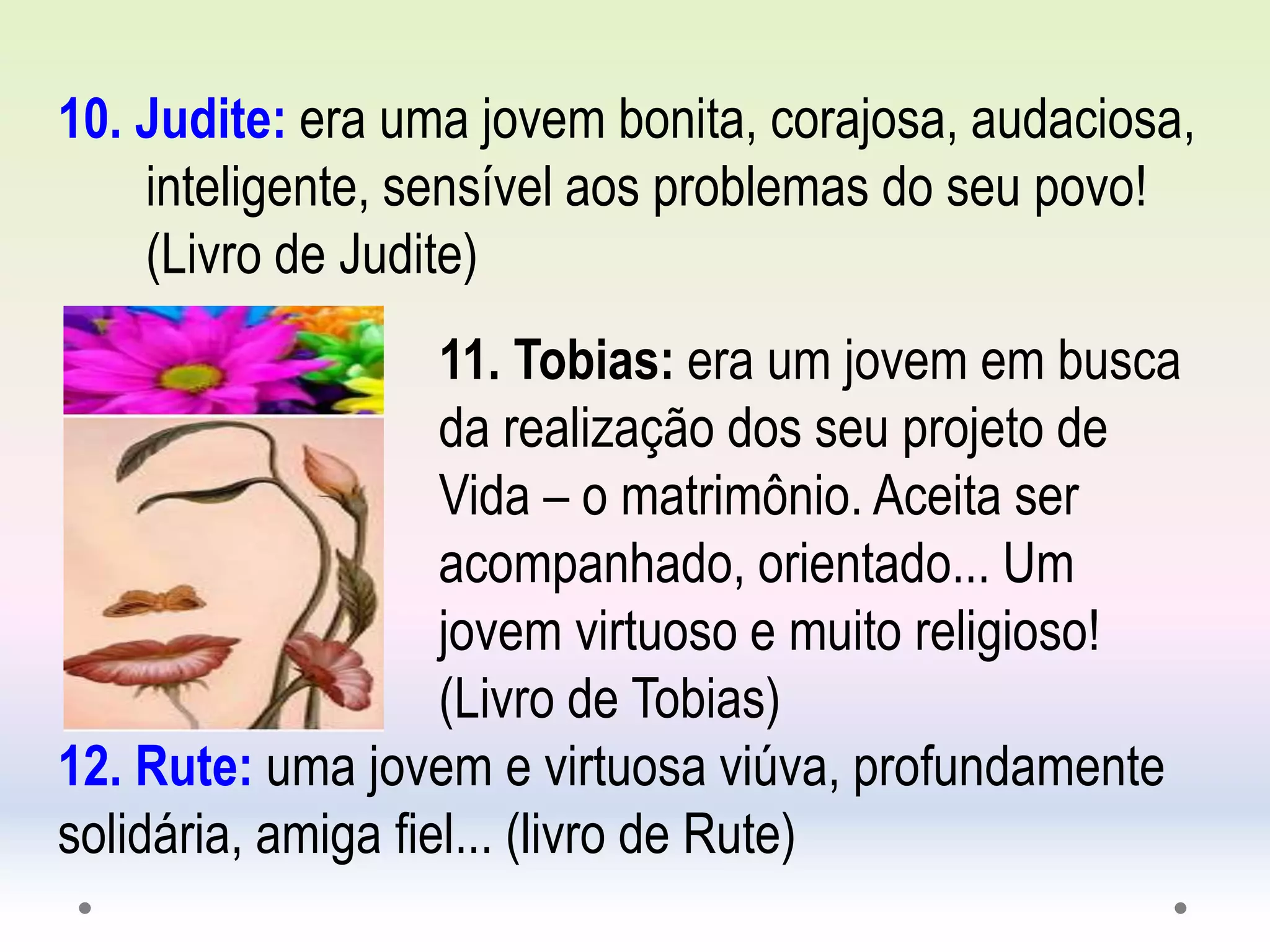 10. Judite: era uma jovem bonita, corajosa, audaciosa,
inteligente, sensível aos problemas do seu povo!
(Livro de Judite)
11. Tobias: era um jovem em busca
da realização dos seu projeto de
Vida – o matrimônio. Aceita ser
acompanhado, orientado... Um
jovem virtuoso e muito religioso!
(Livro de Tobias)
12. Rute: uma jovem e virtuosa viúva, profundamente
solidária, amiga fiel... (livro de Rute)
 