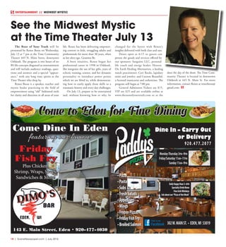 18  |  SceneNewspaper.com  | July 2016
ENTERTAINMENT // MIDWEST MYSTIC
The Root of Your Truth will be
presented by Renee Beese on Wednesday,
July 13 at 7 pm at the Time Community
Theater 445 N. Main Street, downtown
Oshkosh. The program is two hours of no
BS life concepts disguised as entertainment
and will include audience readings, ques-
tions and answers and a special “appear-
ance,” with any long time spirits at the
Time Theater who drop by.
Renee Beese is a speaker, teacher and
mystic healer practicing in the field of
empowerment using “old” fashioned tools
for clarity and direction in all areas of your
life. Renee has been delivering empower-
ing content to kids, struggling adults and
professionals for more than 30 years, often
as her alter-ego, Gramma Be.
A born intuitive, Renee began her
professional career in 1998 in Oshkosh.
She integrates the use of her gifts, years of
eclectic training, science, and her dynamic
personality to introduce power points
which we are blind to, while demonstrat-
ing how to easily apply these skills to a
traumatic history and every day challenges.
On July 13, prepare to be entertained
and, without knowing how or why, be
changed for the better with Renee’s
insights delivered with both class and sass.
Doors open at 6:15 so guests can
peruse the goods and services offered by
our sponsors: Sanguine LLC, personal
life coach and energy healer; Heaven
On Earth Healing Alternatives, a healing
touch practitioner; Cori Rocks, lapidary
artist and jewelry; and Cocoon Beautiful,
a licensed manicurist and esthetician. The
program will begin at 7:00 pm.
General Admission Tickets are $15,
VIP are $25 and are available online at
www.therootofyourtruth.com or at the
door the day of the show. The Time Com-
munity Theater is located in downtown
Oshkosh at 445 N. Main St. For more
information, contact Renee at reneebeese@
gmail.com.
See the Midwest Mystic
at the Time Theater July 13
Come to Eden for Fine Dining
143 E. Main Street, Eden • 920-477-4030
Come Dine In Eden
featuring our famous
Friday
Fish Fry
Plus Chicken,
Shrimp, Wraps, Soups,
Sandwiches & More!
 