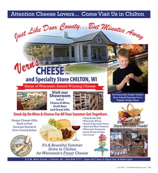 July 2016 | SceneNewspaper.com | 43
Just Like Door County...But Minutes Away
and Specialty Store CHILTON,WI
Home of Wisconsin Award-Winning Cheese
Visit our
Showroom
Full of
Cheese & Wine,
Draft Beer
and Great Gifts
• Glass Bottle Milk
• Wisconsin Wines
• Snack & Specialty Items
• Assorted Meat Products
• Wisconsin Souvenirs
• Local Honey & Salsa
• Ice Cream
Stock Up OnWine & Cheese For AllYour Summer GetTogethers
312 W. Main Street • Chilton, WI • 920-849-7717 • Open M-F 8am-5:30pm Sat. 8:30am-2pm
Unique Cheese Gifts,
Hard to Find
Gourmet Snacks &
Door County Jellies
It’s A Beautiful Summer
Drive to Chilton
forWisconsin’s Finest Cheese
Attention Cheese Lovers... Come Visit Us in Chilton
3rd Generation Family Member
Ryan Schnell Enjoying Vern’s
Popular String Cheese
See us for all your
Summer Picnic Needs!
 
