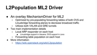 L2Population ML2 Driver
● An overlay MechanismDriver for ML2
○ Optimized by pre-populating forwarding tables of both OVS and
Linuxbridge forwarding planes to decrease broadcast traffic
○ Utilizes both VXLAN and GRE tunnels
● Two main implementation details
○ Local ARP responder on each host
■ Linuxbridge support in Havana, OVS support in Juno
○ Forwarding table population on each host
● More information:
○ https://wiki.openstack.org/wiki/L2population
 
