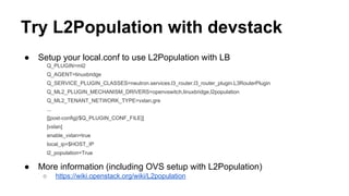 Try L2Population with devstack
● Setup your local.conf to use L2Population with LB
Q_PLUGIN=ml2
Q_AGENT=linuxbridge
Q_SERVICE_PLUGIN_CLASSES=neutron.services.l3_router.l3_router_plugin.L3RouterPlugin
Q_ML2_PLUGIN_MECHANISM_DRIVERS=openvswitch,linuxbridge,l2population
Q_ML2_TENANT_NETWORK_TYPE=vxlan,gre
...
[[post-config|/$Q_PLUGIN_CONF_FILE]]
[vxlan]
enable_vxlan=true
local_ip=$HOST_IP
l2_population=True
● More information (including OVS setup with L2Population)
○ https://wiki.openstack.org/wiki/L2population
 