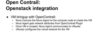 Open Contrail:
Openstack integration
● VM bringup with OpenContrail:
○ Nova instructs the Nova Agent on the compute node to create the VM
○ Nova Agent gets network attributes from OpenContrail Plugin
○ Once VM is created, Nova Agent communicates to vRouter
○ vRouter configures the virtual network for the VM
 