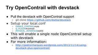 Try OpenContrail with devstack
● Pull the devstack with OpenContrail support
○ git clone https://github.com/dsetia/devstack
● Setup your local.conf
○ ENABLE_CONTRAIL=yes
○ Q_PLUGIN=contrail
○ PHYSICAL_INTERFACE=eth0
● This will enable a single node OpenContrail setup
with devstack
● For more information:
○ http://pedrormarques.wordpress.com/2013/11/14/using-
devstack-plus-opencontrail/
 
